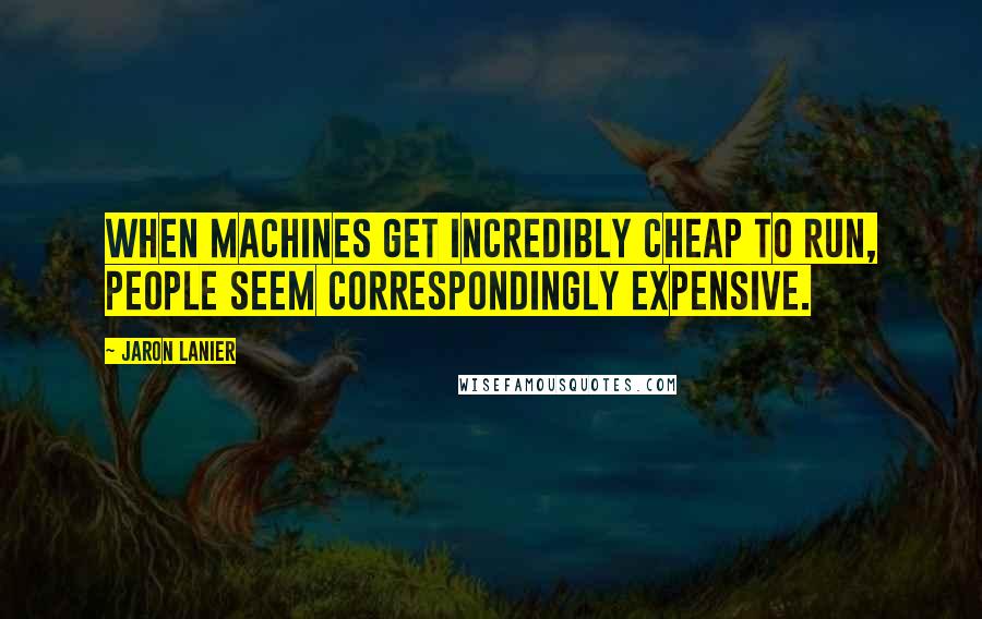 Jaron Lanier Quotes: When machines get incredibly cheap to run, people seem correspondingly expensive.