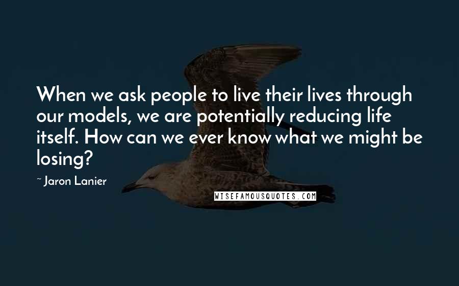 Jaron Lanier Quotes: When we ask people to live their lives through our models, we are potentially reducing life itself. How can we ever know what we might be losing?