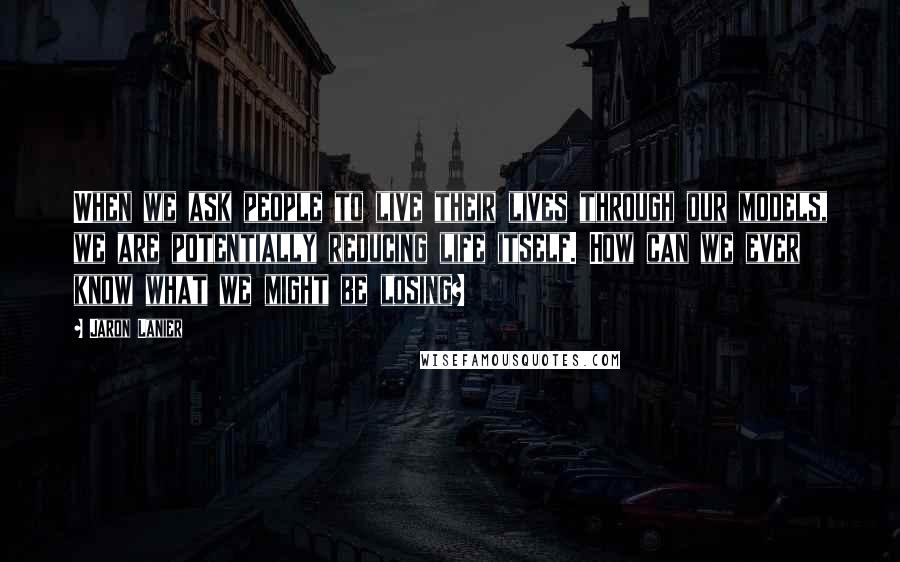 Jaron Lanier Quotes: When we ask people to live their lives through our models, we are potentially reducing life itself. How can we ever know what we might be losing?