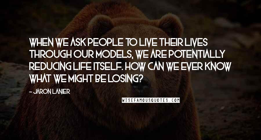 Jaron Lanier Quotes: When we ask people to live their lives through our models, we are potentially reducing life itself. How can we ever know what we might be losing?