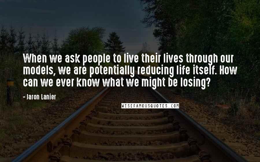 Jaron Lanier Quotes: When we ask people to live their lives through our models, we are potentially reducing life itself. How can we ever know what we might be losing?