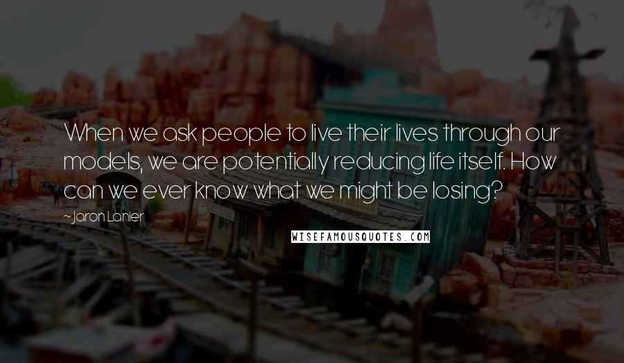 Jaron Lanier Quotes: When we ask people to live their lives through our models, we are potentially reducing life itself. How can we ever know what we might be losing?