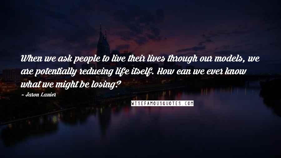 Jaron Lanier Quotes: When we ask people to live their lives through our models, we are potentially reducing life itself. How can we ever know what we might be losing?