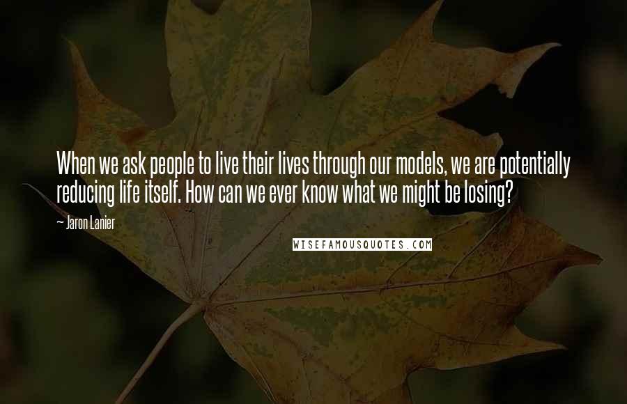 Jaron Lanier Quotes: When we ask people to live their lives through our models, we are potentially reducing life itself. How can we ever know what we might be losing?