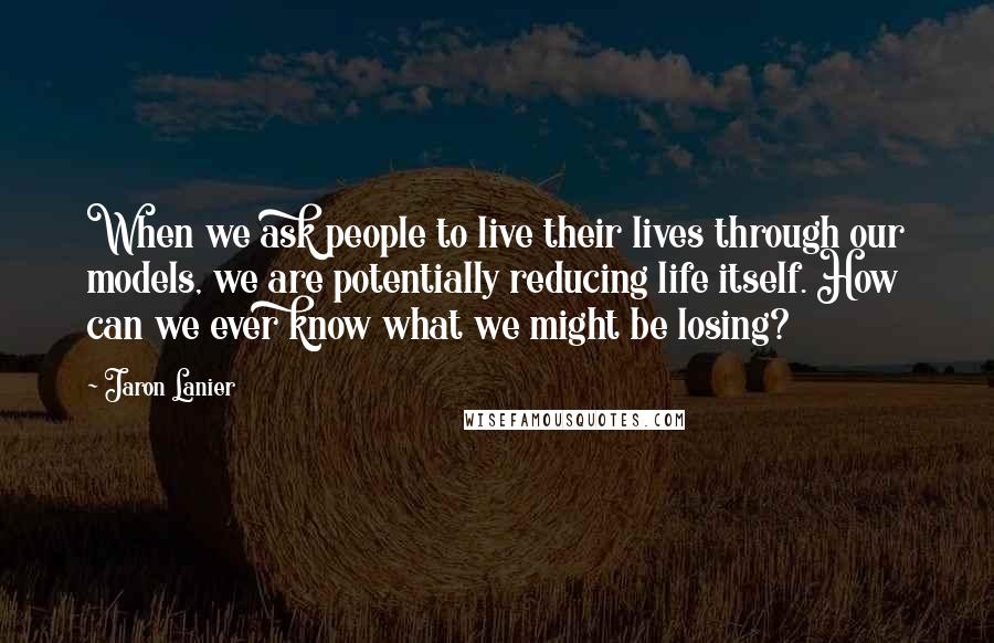 Jaron Lanier Quotes: When we ask people to live their lives through our models, we are potentially reducing life itself. How can we ever know what we might be losing?