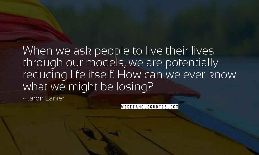 Jaron Lanier Quotes: When we ask people to live their lives through our models, we are potentially reducing life itself. How can we ever know what we might be losing?