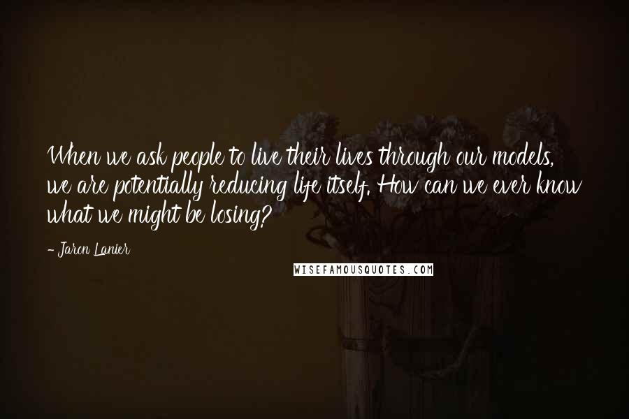 Jaron Lanier Quotes: When we ask people to live their lives through our models, we are potentially reducing life itself. How can we ever know what we might be losing?