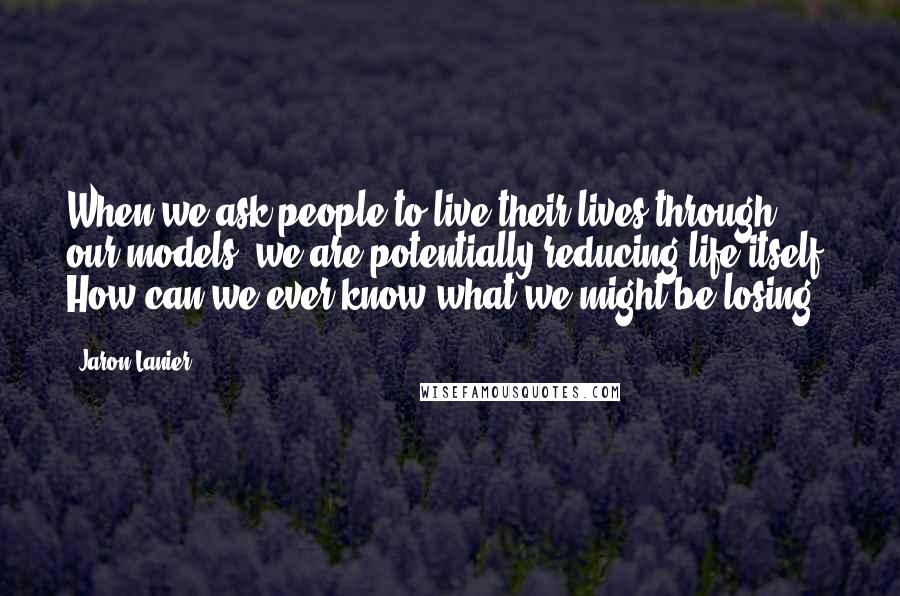 Jaron Lanier Quotes: When we ask people to live their lives through our models, we are potentially reducing life itself. How can we ever know what we might be losing?