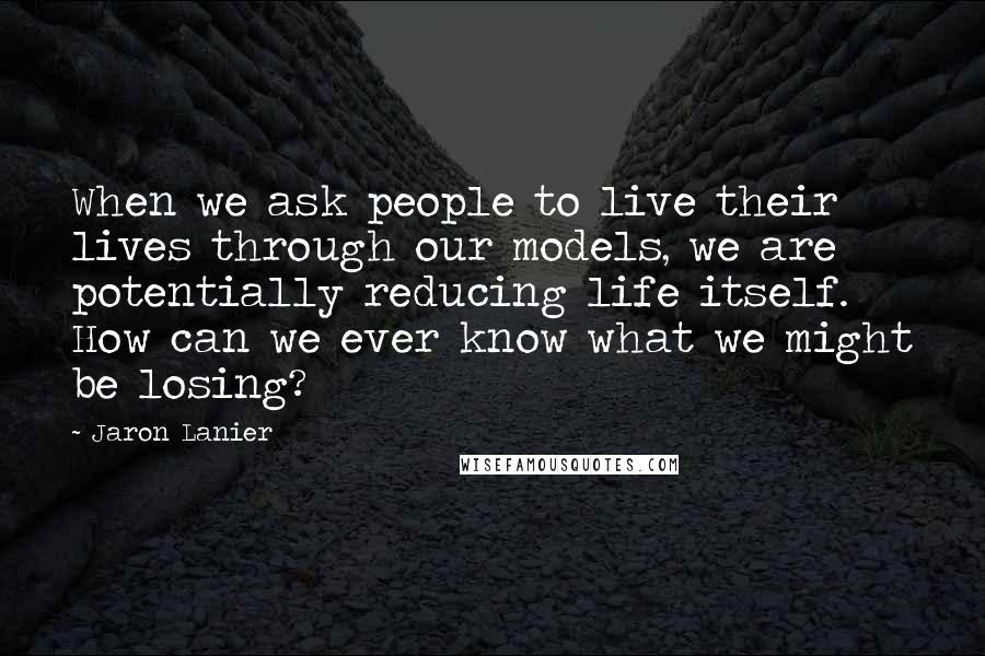 Jaron Lanier Quotes: When we ask people to live their lives through our models, we are potentially reducing life itself. How can we ever know what we might be losing?