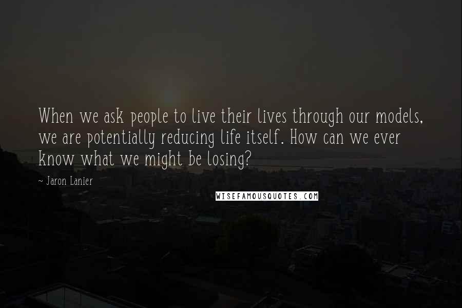 Jaron Lanier Quotes: When we ask people to live their lives through our models, we are potentially reducing life itself. How can we ever know what we might be losing?