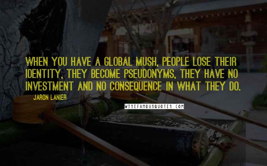 Jaron Lanier Quotes: When you have a global mush, people lose their identity, they become pseudonyms, they have no investment and no consequence in what they do.