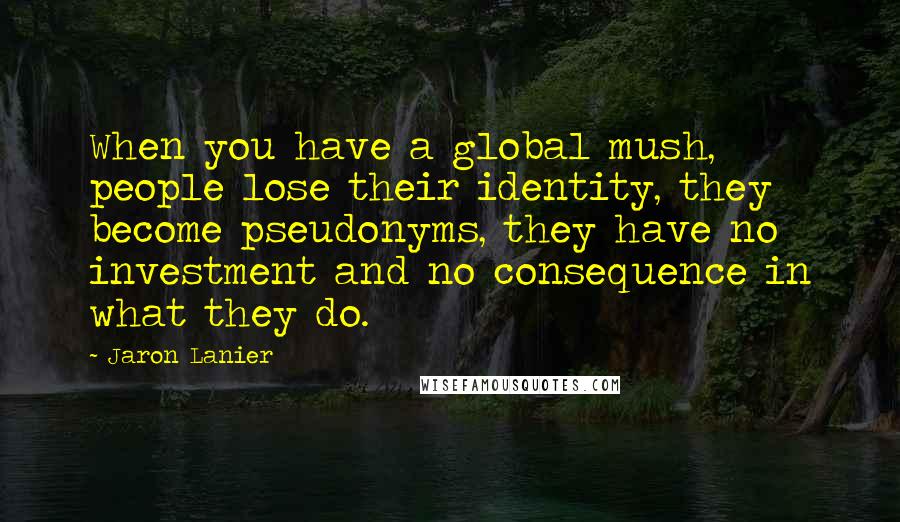 Jaron Lanier Quotes: When you have a global mush, people lose their identity, they become pseudonyms, they have no investment and no consequence in what they do.