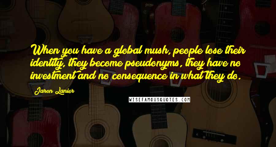 Jaron Lanier Quotes: When you have a global mush, people lose their identity, they become pseudonyms, they have no investment and no consequence in what they do.