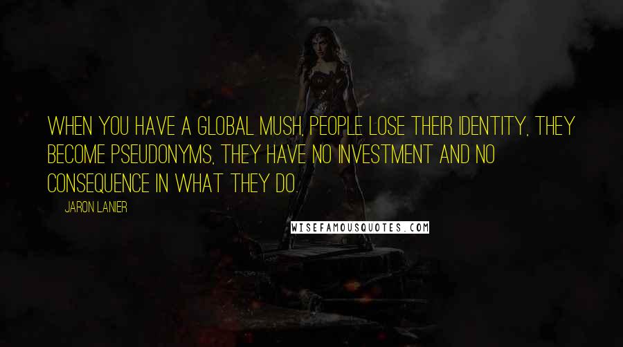 Jaron Lanier Quotes: When you have a global mush, people lose their identity, they become pseudonyms, they have no investment and no consequence in what they do.