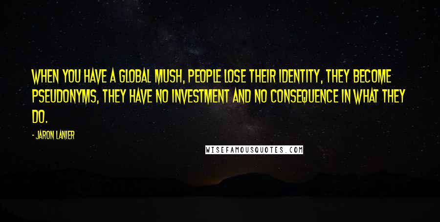 Jaron Lanier Quotes: When you have a global mush, people lose their identity, they become pseudonyms, they have no investment and no consequence in what they do.