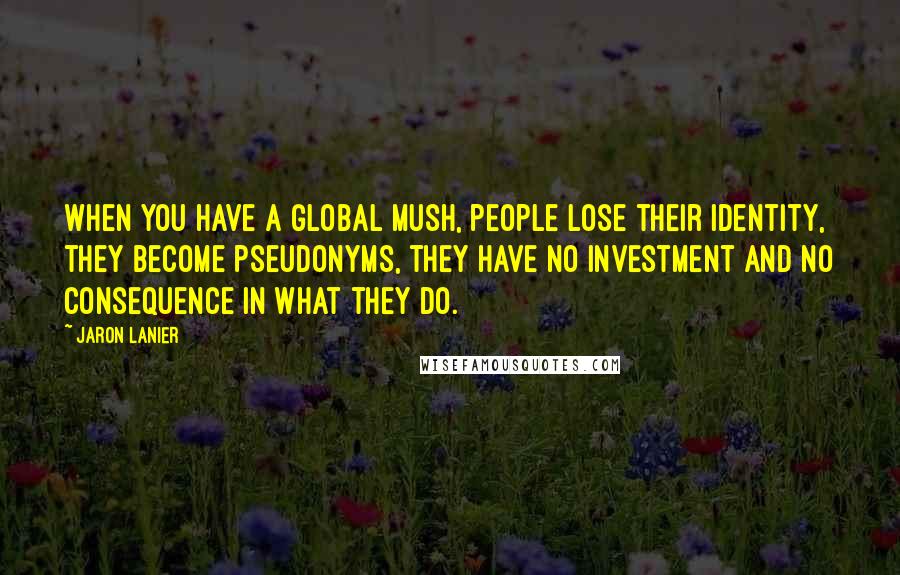 Jaron Lanier Quotes: When you have a global mush, people lose their identity, they become pseudonyms, they have no investment and no consequence in what they do.