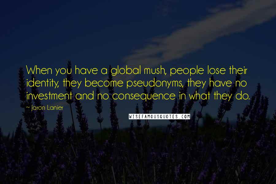 Jaron Lanier Quotes: When you have a global mush, people lose their identity, they become pseudonyms, they have no investment and no consequence in what they do.