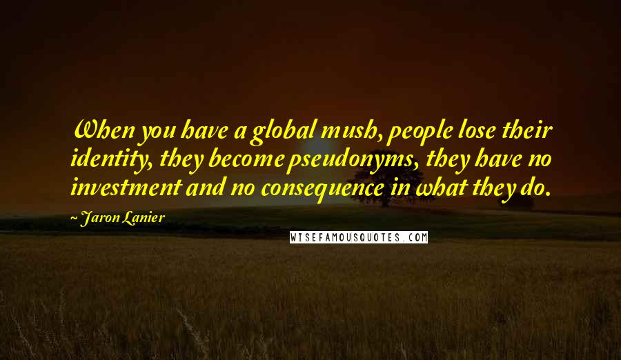 Jaron Lanier Quotes: When you have a global mush, people lose their identity, they become pseudonyms, they have no investment and no consequence in what they do.