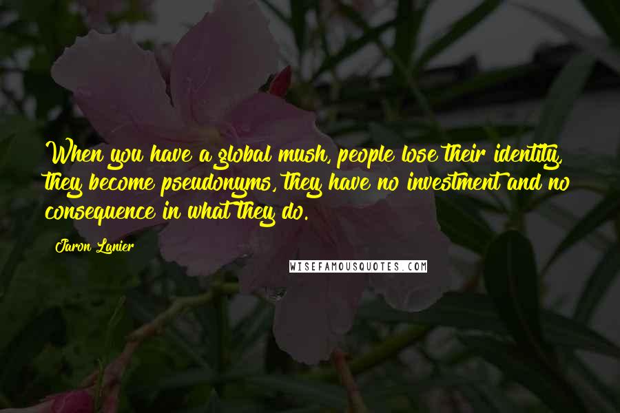 Jaron Lanier Quotes: When you have a global mush, people lose their identity, they become pseudonyms, they have no investment and no consequence in what they do.