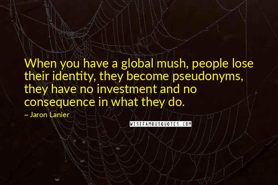 Jaron Lanier Quotes: When you have a global mush, people lose their identity, they become pseudonyms, they have no investment and no consequence in what they do.