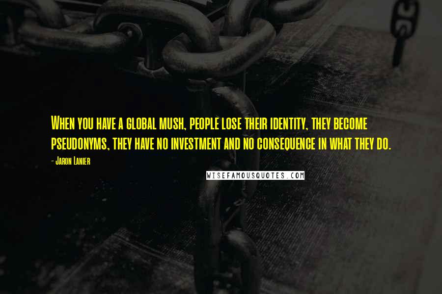 Jaron Lanier Quotes: When you have a global mush, people lose their identity, they become pseudonyms, they have no investment and no consequence in what they do.