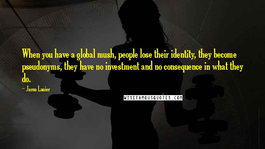 Jaron Lanier Quotes: When you have a global mush, people lose their identity, they become pseudonyms, they have no investment and no consequence in what they do.