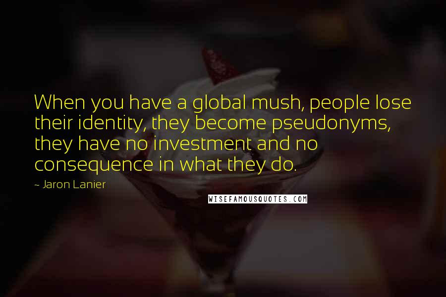 Jaron Lanier Quotes: When you have a global mush, people lose their identity, they become pseudonyms, they have no investment and no consequence in what they do.