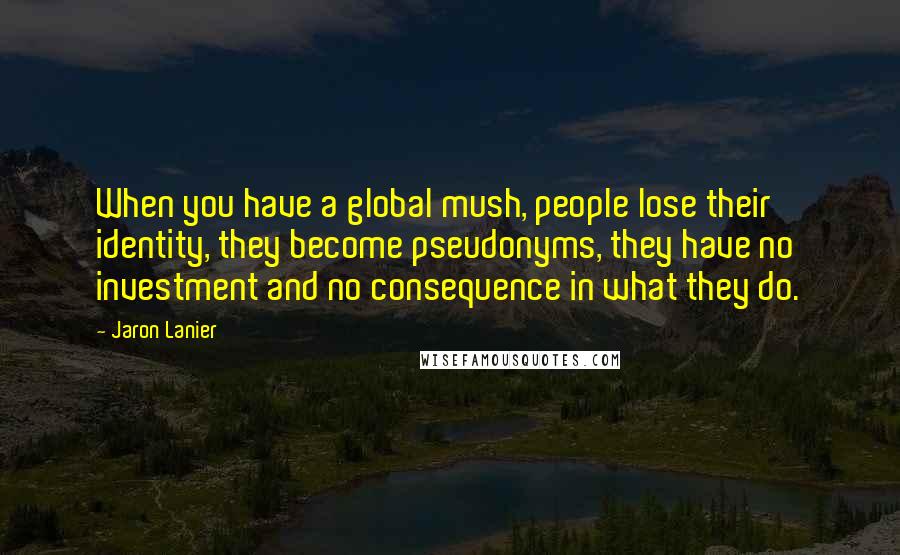 Jaron Lanier Quotes: When you have a global mush, people lose their identity, they become pseudonyms, they have no investment and no consequence in what they do.