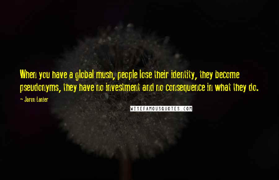 Jaron Lanier Quotes: When you have a global mush, people lose their identity, they become pseudonyms, they have no investment and no consequence in what they do.