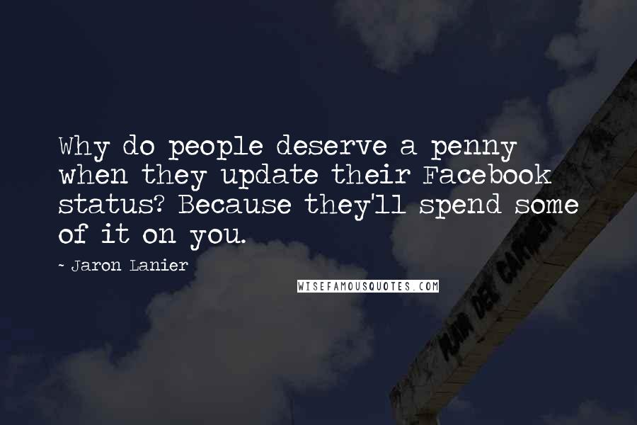 Jaron Lanier Quotes: Why do people deserve a penny when they update their Facebook status? Because they'll spend some of it on you.