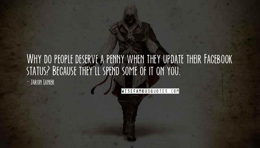 Jaron Lanier Quotes: Why do people deserve a penny when they update their Facebook status? Because they'll spend some of it on you.