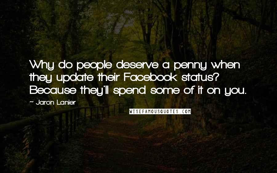 Jaron Lanier Quotes: Why do people deserve a penny when they update their Facebook status? Because they'll spend some of it on you.