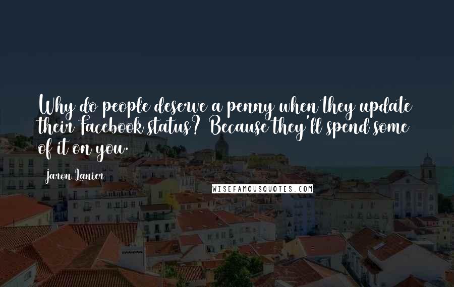 Jaron Lanier Quotes: Why do people deserve a penny when they update their Facebook status? Because they'll spend some of it on you.