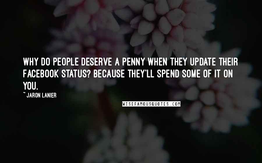Jaron Lanier Quotes: Why do people deserve a penny when they update their Facebook status? Because they'll spend some of it on you.