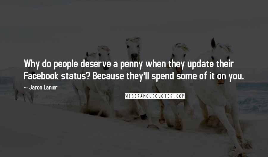 Jaron Lanier Quotes: Why do people deserve a penny when they update their Facebook status? Because they'll spend some of it on you.