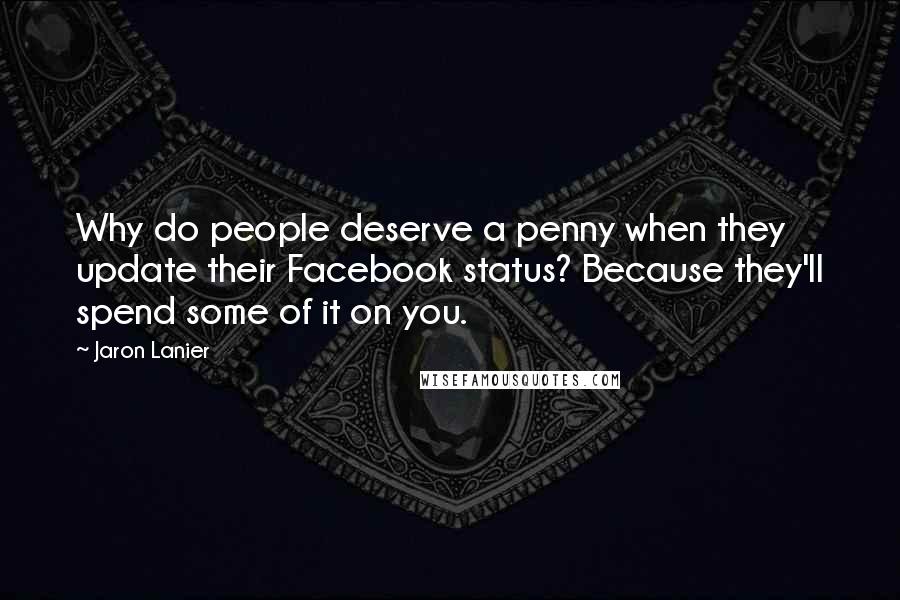 Jaron Lanier Quotes: Why do people deserve a penny when they update their Facebook status? Because they'll spend some of it on you.