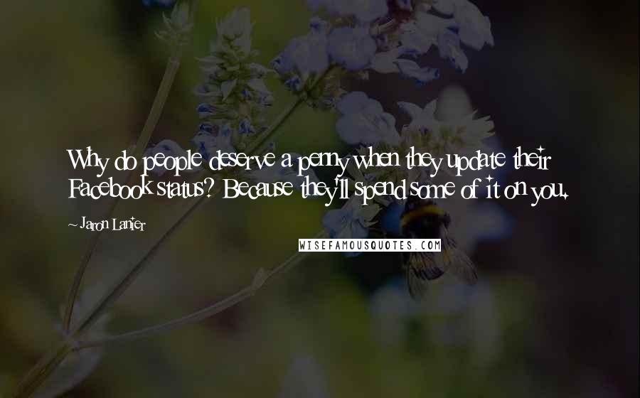 Jaron Lanier Quotes: Why do people deserve a penny when they update their Facebook status? Because they'll spend some of it on you.