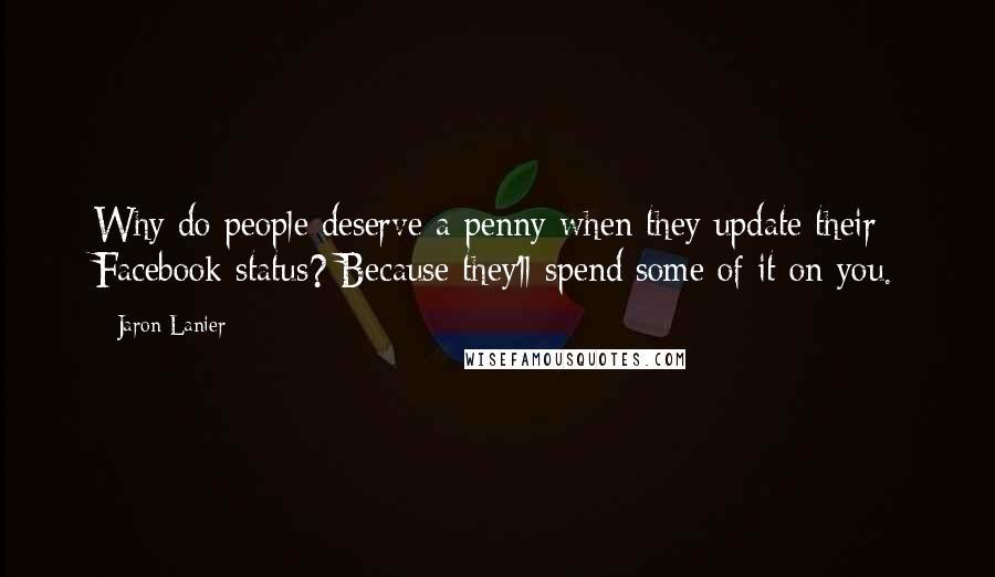 Jaron Lanier Quotes: Why do people deserve a penny when they update their Facebook status? Because they'll spend some of it on you.