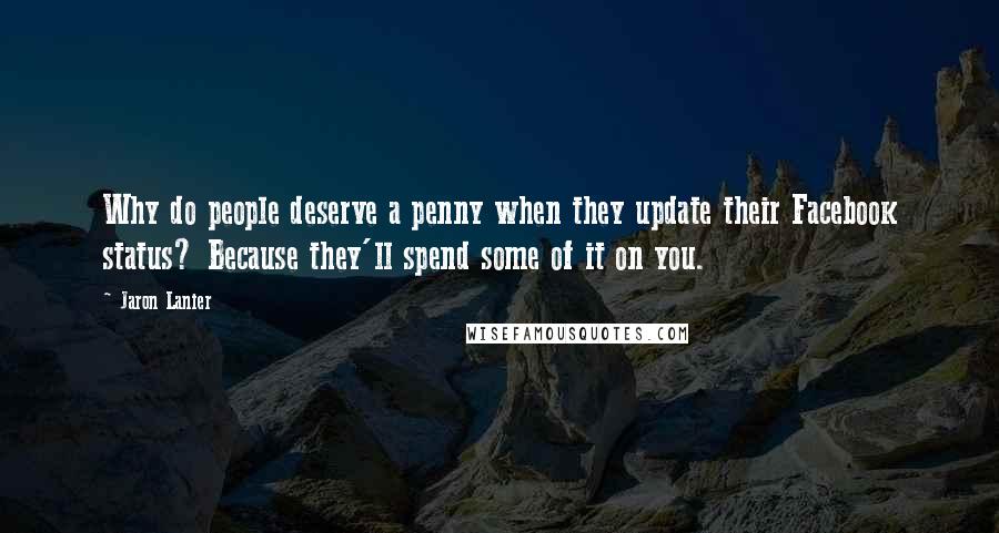 Jaron Lanier Quotes: Why do people deserve a penny when they update their Facebook status? Because they'll spend some of it on you.