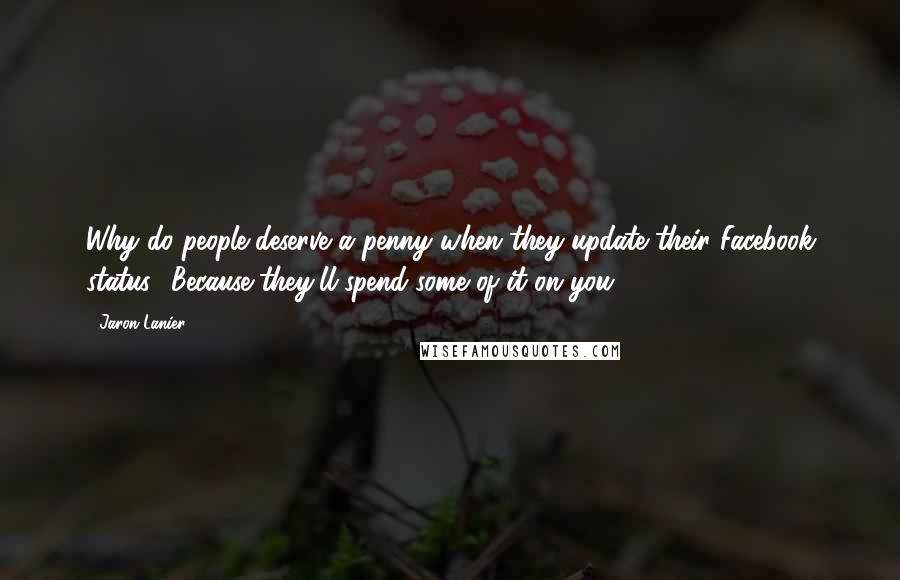 Jaron Lanier Quotes: Why do people deserve a penny when they update their Facebook status? Because they'll spend some of it on you.