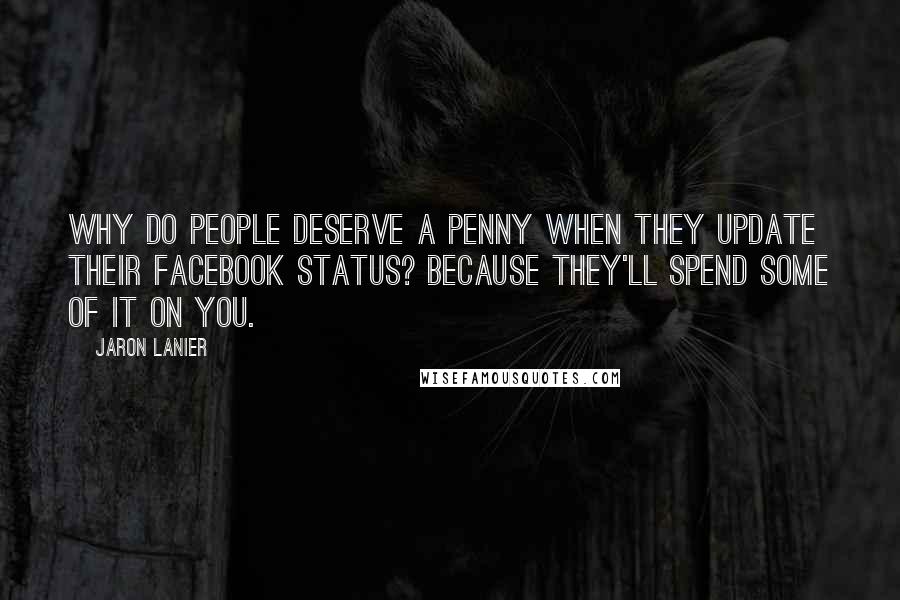 Jaron Lanier Quotes: Why do people deserve a penny when they update their Facebook status? Because they'll spend some of it on you.