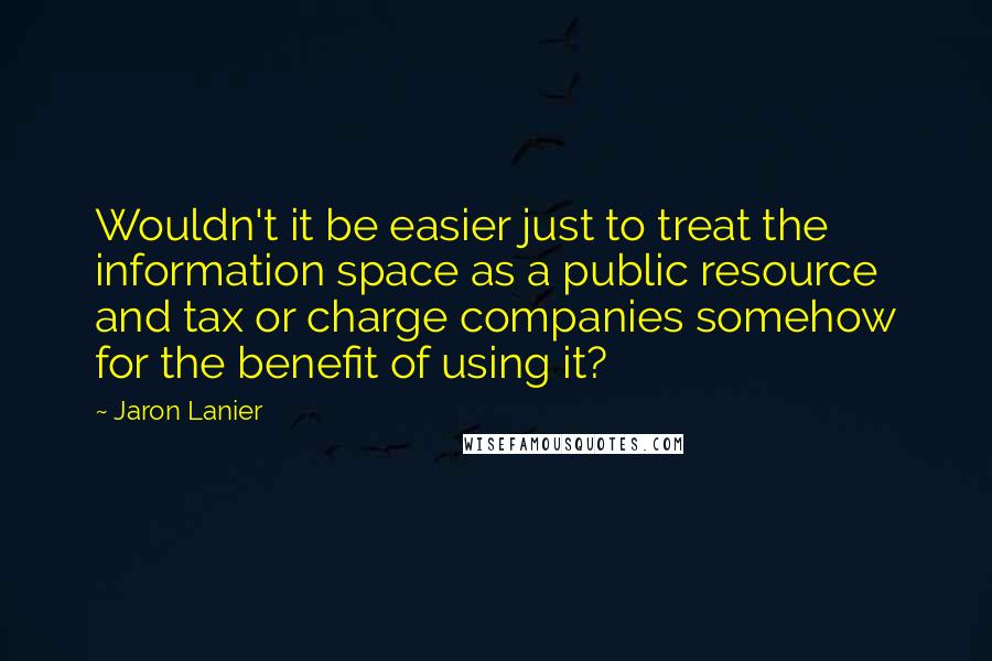 Jaron Lanier Quotes: Wouldn't it be easier just to treat the information space as a public resource and tax or charge companies somehow for the benefit of using it?