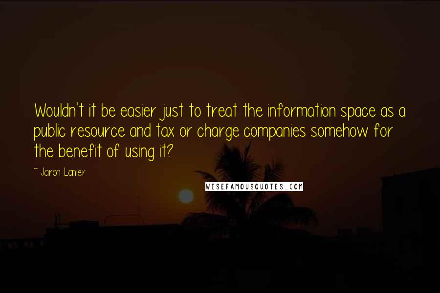 Jaron Lanier Quotes: Wouldn't it be easier just to treat the information space as a public resource and tax or charge companies somehow for the benefit of using it?