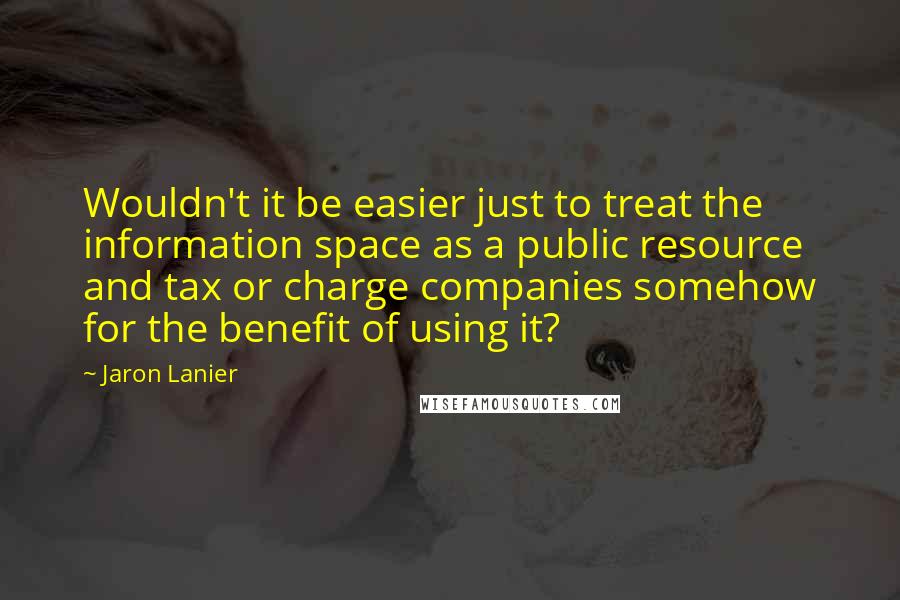 Jaron Lanier Quotes: Wouldn't it be easier just to treat the information space as a public resource and tax or charge companies somehow for the benefit of using it?