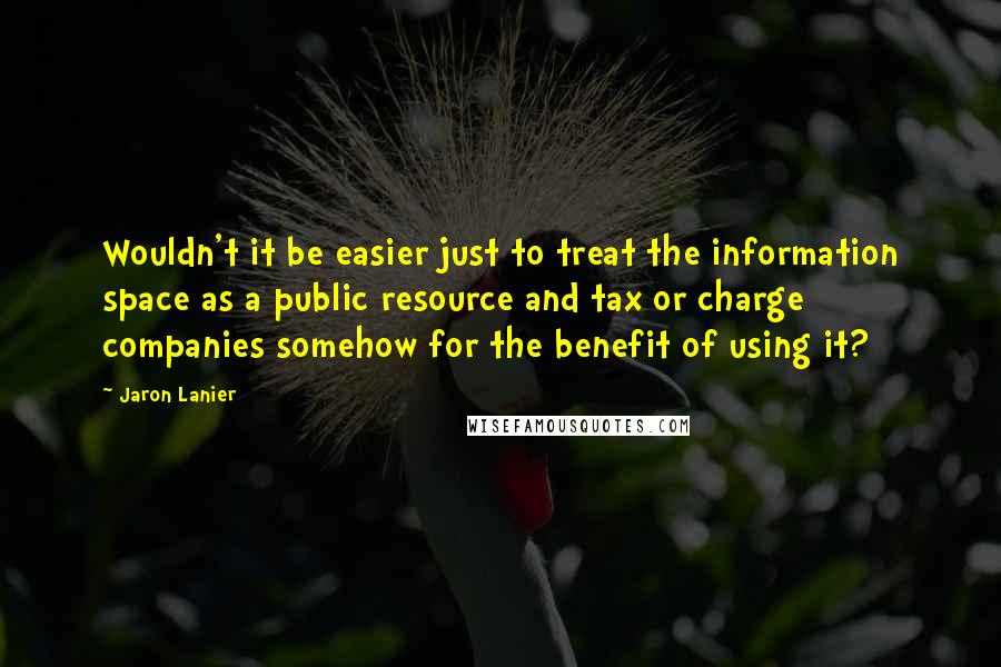 Jaron Lanier Quotes: Wouldn't it be easier just to treat the information space as a public resource and tax or charge companies somehow for the benefit of using it?