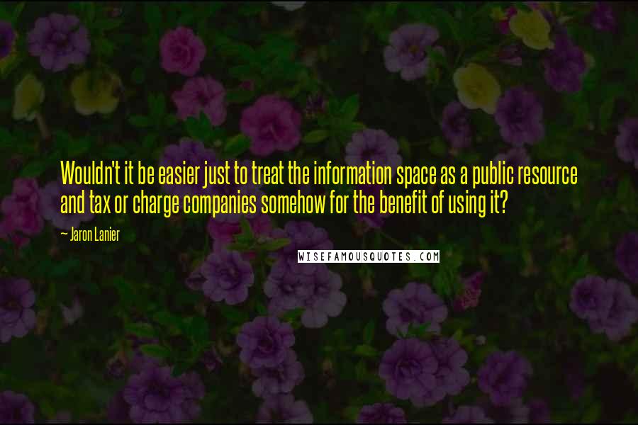 Jaron Lanier Quotes: Wouldn't it be easier just to treat the information space as a public resource and tax or charge companies somehow for the benefit of using it?