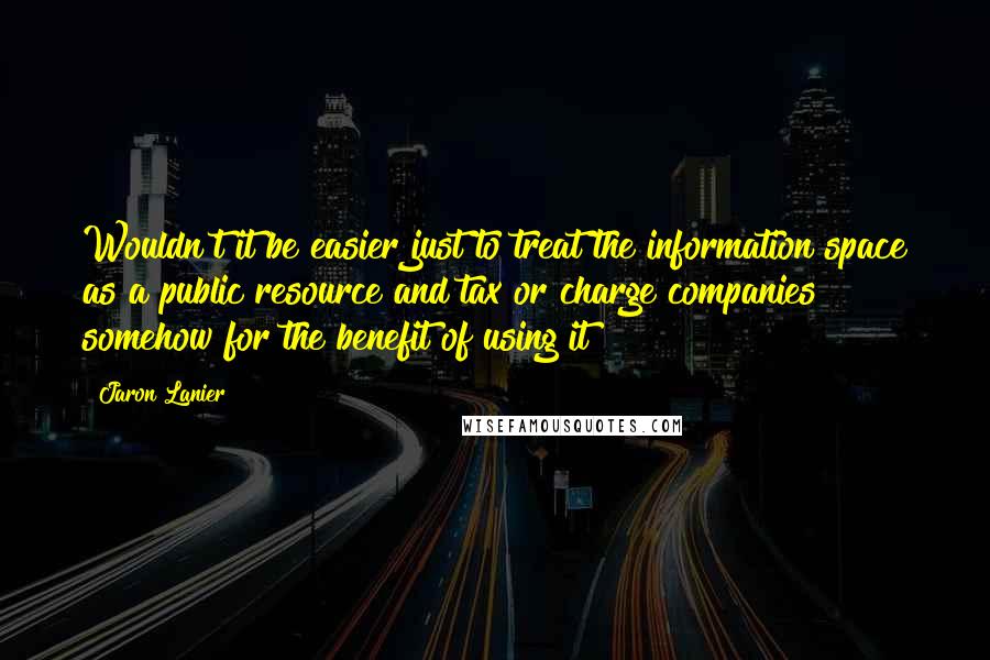 Jaron Lanier Quotes: Wouldn't it be easier just to treat the information space as a public resource and tax or charge companies somehow for the benefit of using it?