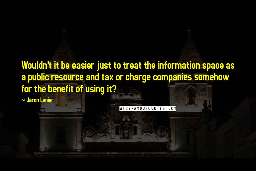 Jaron Lanier Quotes: Wouldn't it be easier just to treat the information space as a public resource and tax or charge companies somehow for the benefit of using it?
