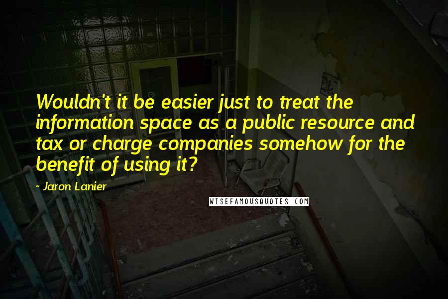 Jaron Lanier Quotes: Wouldn't it be easier just to treat the information space as a public resource and tax or charge companies somehow for the benefit of using it?