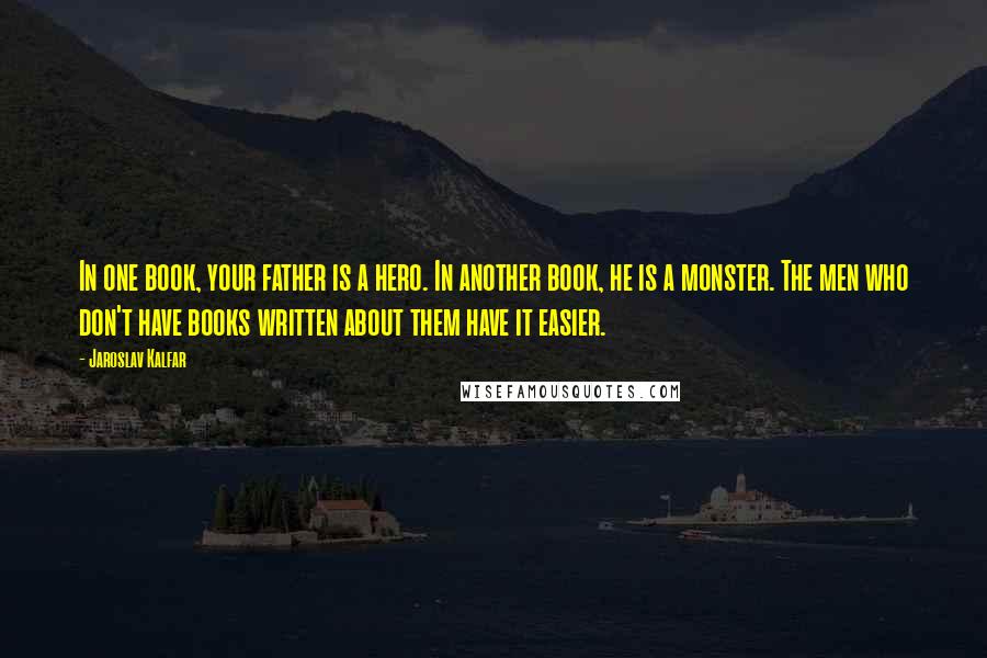Jaroslav Kalfar Quotes: In one book, your father is a hero. In another book, he is a monster. The men who don't have books written about them have it easier.